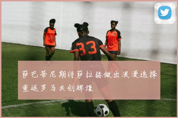萨巴蒂尼期待萨拉赫做出浪漫选择重返罗马共创辉煌