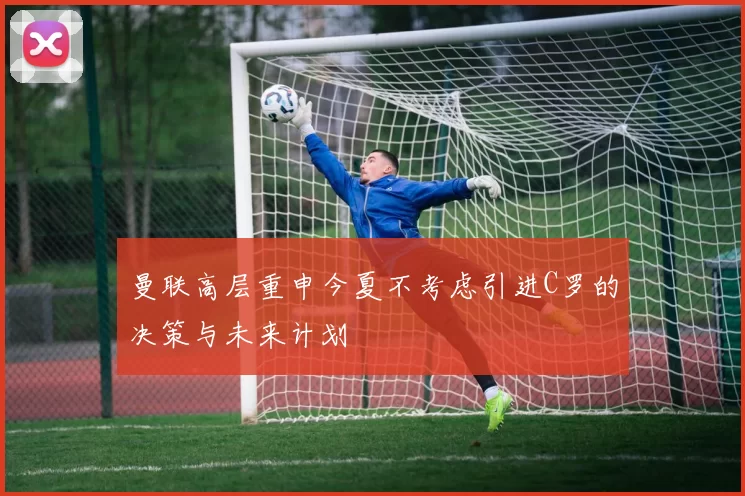 曼联高层重申今夏不考虑引进C罗的决策与未来计划
