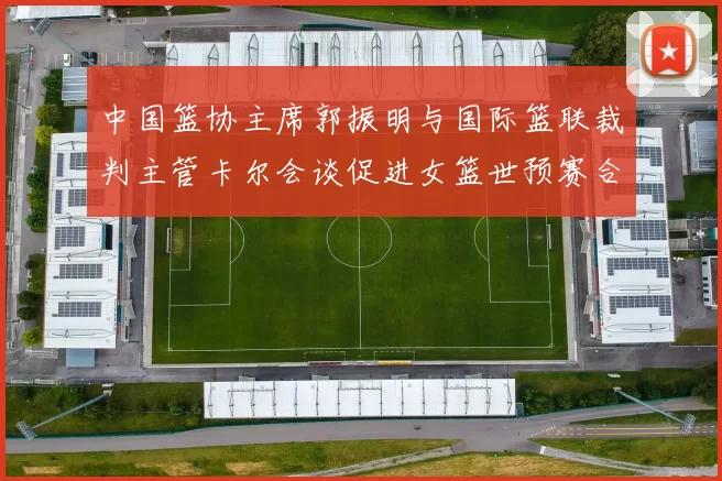 中国篮协主席郭振明与国际篮联裁判主管卡尔会谈促进女篮世预赛合作