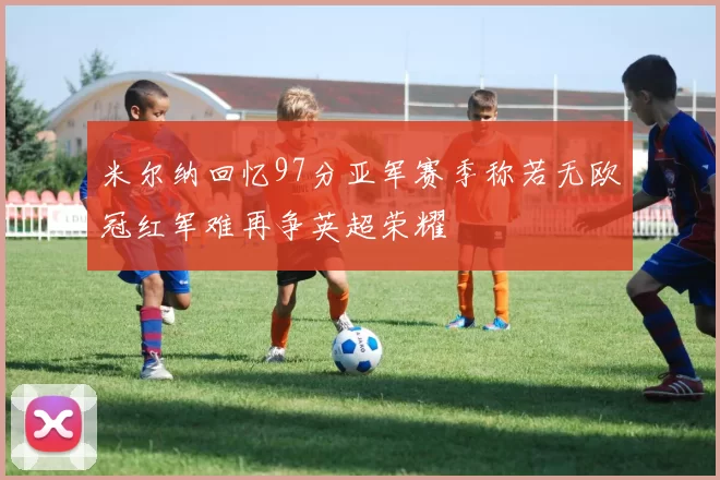 米尔纳回忆97分亚军赛季称若无欧冠红军难再争英超荣耀