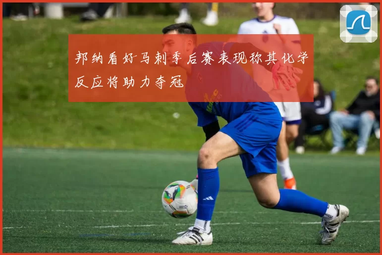 邦纳看好马刺季后赛表现称其化学反应将助力夺冠
