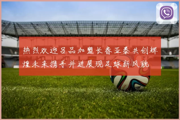 热烈欢迎吕品加盟长春亚泰共创辉煌未来携手并进展现足球新风貌