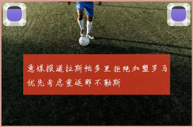 意媒报道拉斯帕多里拒绝加盟罗马优先考虑重返那不勒斯