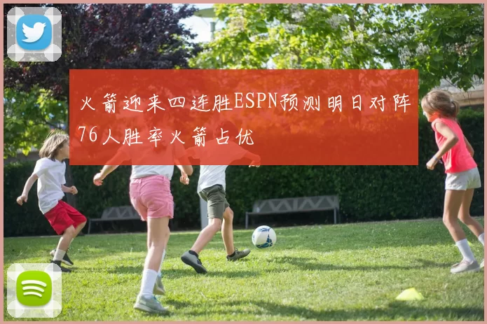 火箭迎来四连胜ESPN预测明日对阵76人胜率火箭占优
