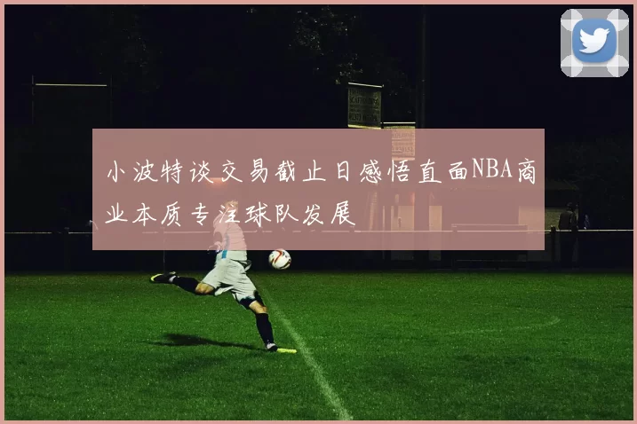 小波特谈交易截止日感悟直面NBA商业本质专注球队发展