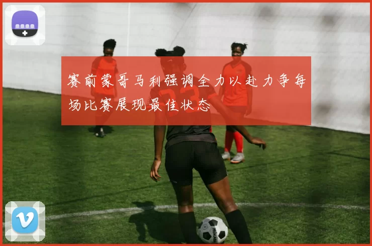 赛前蒙哥马利强调全力以赴力争每场比赛展现最佳状态