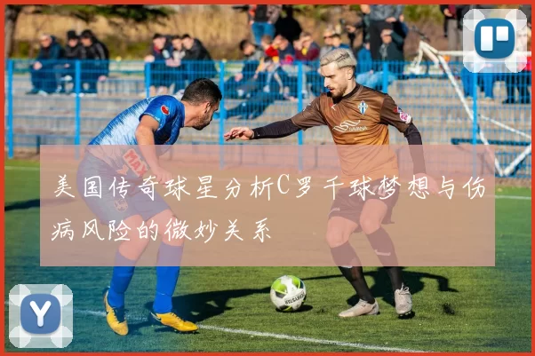 美国传奇球星分析C罗千球梦想与伤病风险的微妙关系