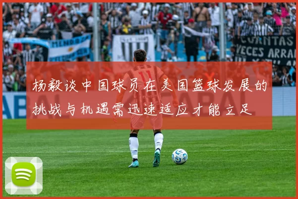 杨毅谈中国球员在美国篮球发展的挑战与机遇需迅速适应才能立足