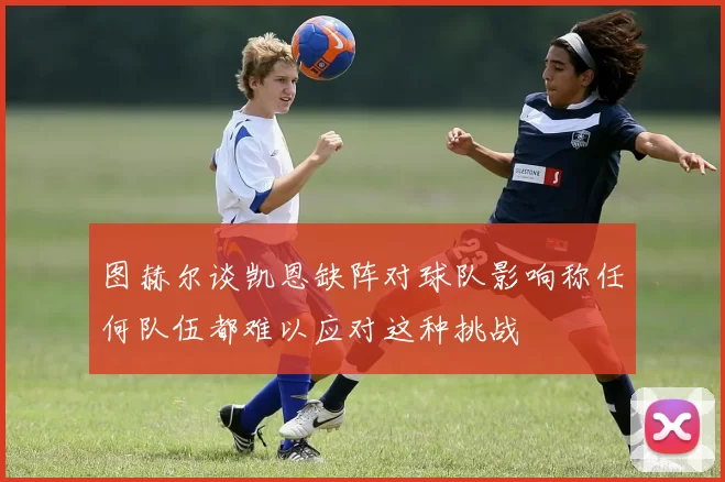 图赫尔谈凯恩缺阵对球队影响称任何队伍都难以应对这种挑战