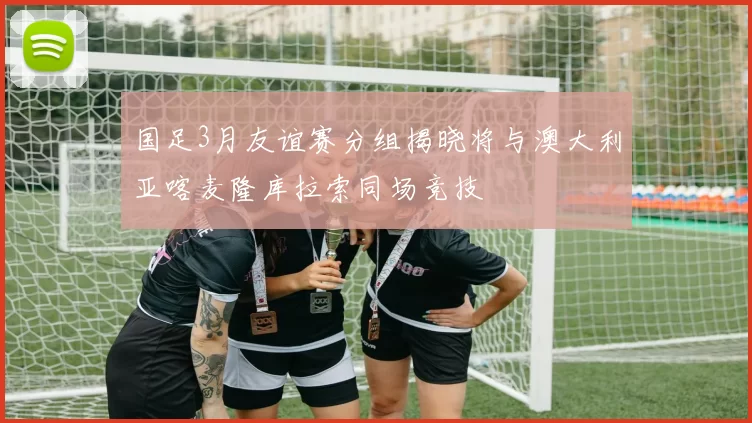国足3月友谊赛分组揭晓将与澳大利亚喀麦隆库拉索同场竞技