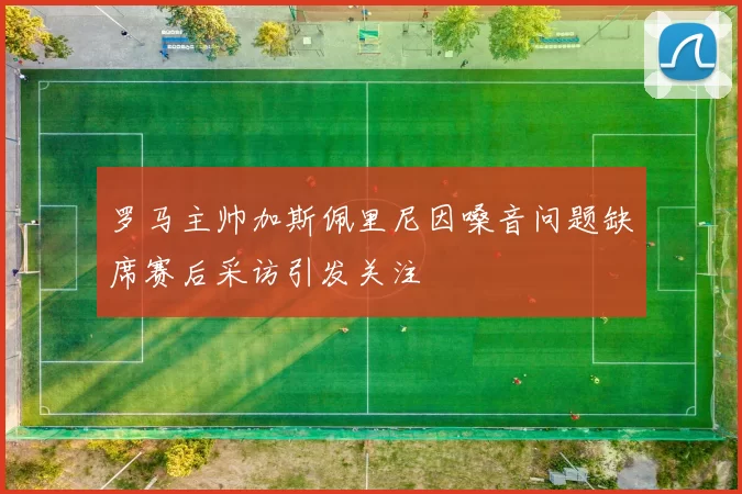 罗马主帅加斯佩里尼因嗓音问题缺席赛后采访引发关注
