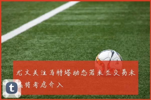 尤文关注马特塔动态若米兰交易未成将考虑介入