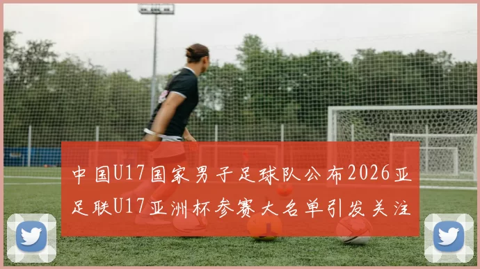 中国U17国家男子足球队公布2026亚足联U17亚洲杯参赛大名单引发关注